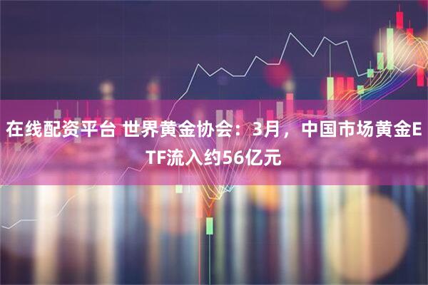 在线配资平台 世界黄金协会：3月，中国市场黄金ETF流入约56亿元