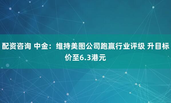 配资咨询 中金：维持美图公司跑赢行业评级 升目标价至6.3港元