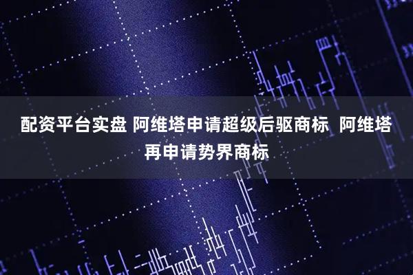 配资平台实盘 阿维塔申请超级后驱商标  阿维塔再申请势界商标