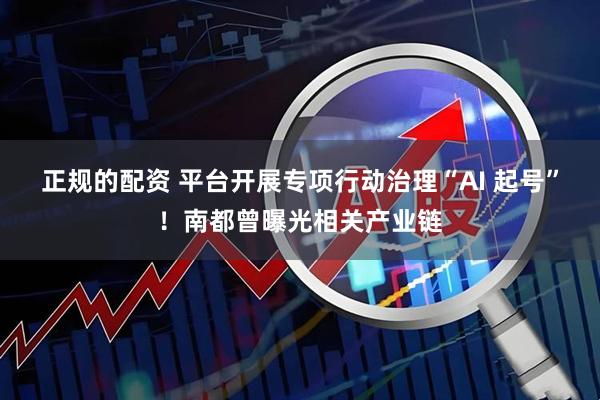 正规的配资 平台开展专项行动治理“AI 起号”！南都曾曝光相关产业链