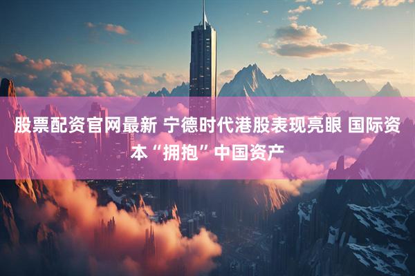 股票配资官网最新 宁德时代港股表现亮眼 国际资本“拥抱”中国资产