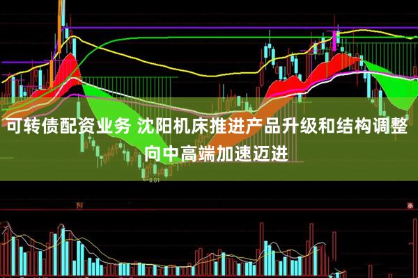 可转债配资业务 沈阳机床推进产品升级和结构调整    向中高端加速迈进