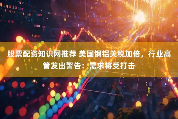 股票配资知识网推荐 美国钢铝关税加倍，行业高管发出警告：需求将受打击