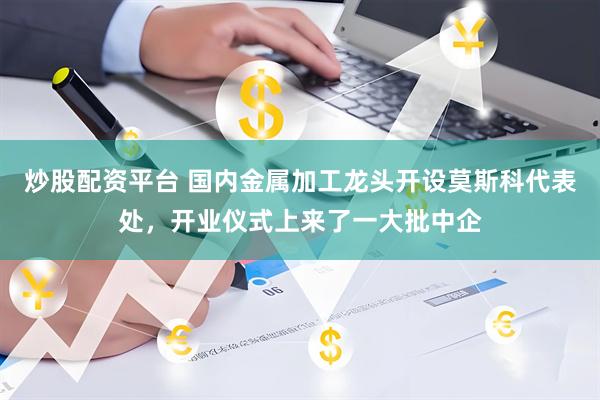 炒股配资平台 国内金属加工龙头开设莫斯科代表处，开业仪式上来了一大批中企