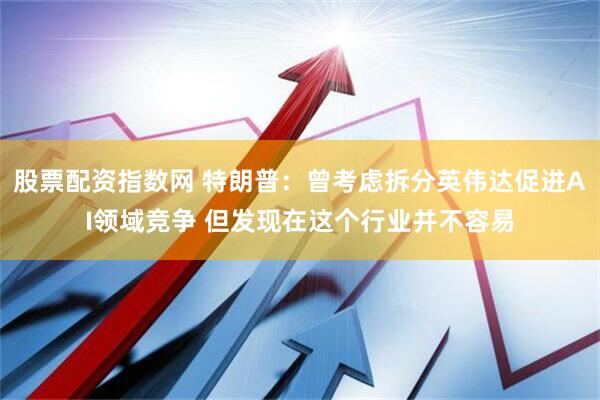 股票配资指数网 特朗普：曾考虑拆分英伟达促进AI领域竞争 但发现在这个行业并不容易