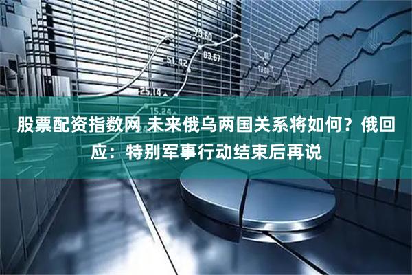 股票配资指数网 未来俄乌两国关系将如何？俄回应：特别军事行动结束后再说