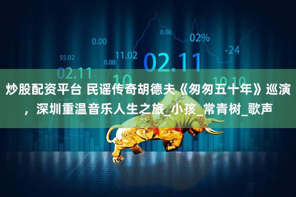炒股配资平台 民谣传奇胡德夫《匆匆五十年》巡演，深圳重温音乐人生之旅_小孩_常青树_歌声