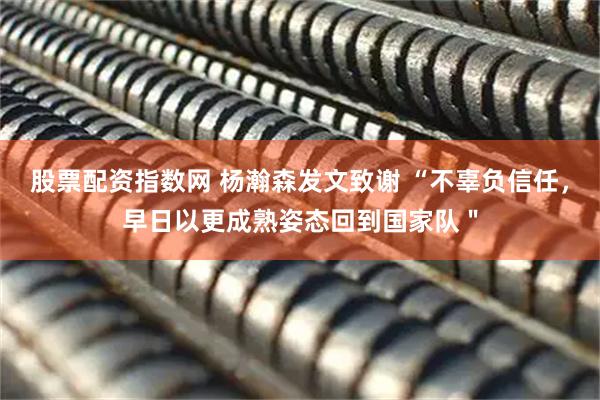 股票配资指数网 杨瀚森发文致谢 “不辜负信任，早日以更成熟姿态回到国家队＂