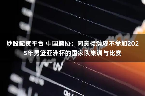 炒股配资平台 中国篮协：同意杨瀚森不参加2025年男篮亚洲杯的国家队集训与比赛