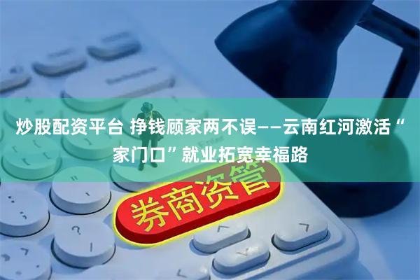 炒股配资平台 挣钱顾家两不误——云南红河激活“家门口”就业拓宽幸福路
