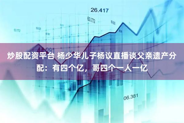 炒股配资平台 杨少华儿子杨议直播谈父亲遗产分配：有四个亿，哥四个一人一亿