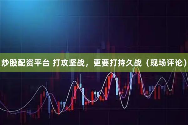 炒股配资平台 打攻坚战，更要打持久战（现场评论）