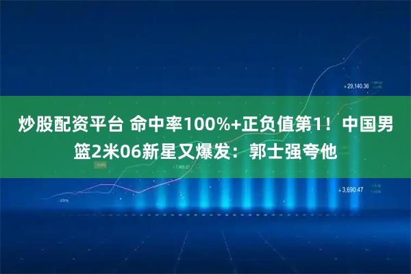 炒股配资平台 命中率100%+正负值第1！中国男篮2米06新星又爆发：郭士强夸他